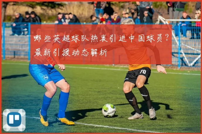 哪些英超球队热衷引进中国球员?最新引援动态解析