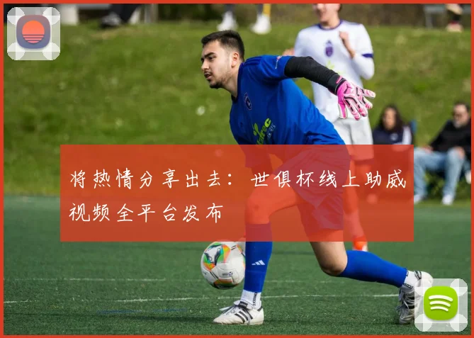 将热情分享出去:世俱杯线上助威视频全平台发布