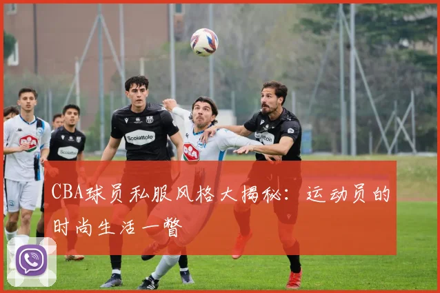 CBA球员私服风格大揭秘:运动员的时尚生活一瞥