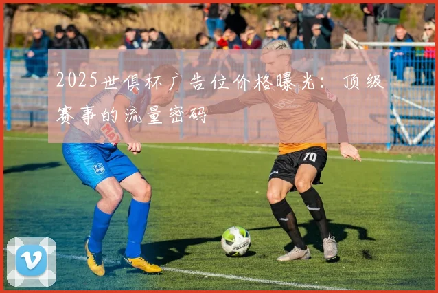 2025世俱杯广告位价格曝光：顶级赛事的流量密码