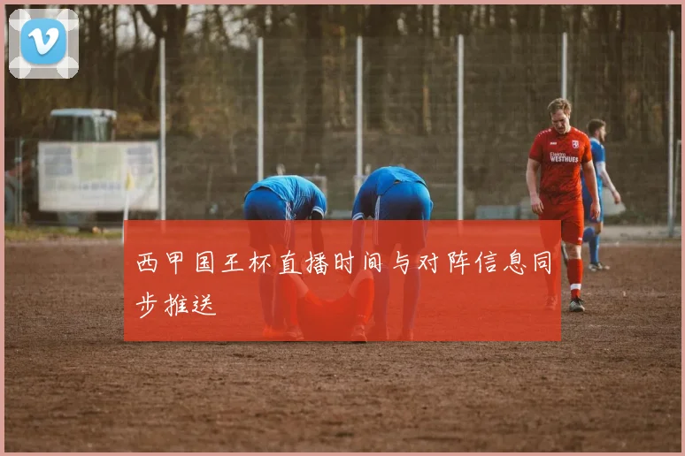 西甲国王杯直播时间与对阵信息同步推送